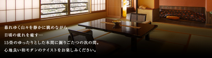 暮れゆく山々を静かに眺めながら日頃の疲れを癒す…15畳のゆったりとした本間に掘りごたつの次の間4.5畳。 心地良い和モダンのテイストをお楽しみください。