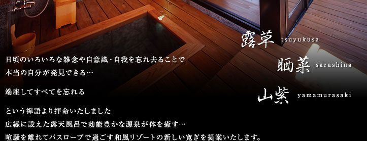 露草、晒菜、山紫 日頃のいろいろな雑念や自意識・自我を忘れ去ることで本当の自分が発見できる…端座してすべてを忘れるという禅語より拝命いたしました広縁に設えた露天風呂で効能豊かな源泉が体を癒す…喧騒を離れてバスローブで過ごす和風リゾートの新しい寛ぎを提案いたします。